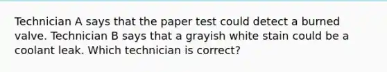 Technician A says that the paper test could detect a burned valve. Technician B says that a grayish white stain could be a coolant leak. Which technician is correct?