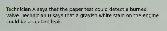 Technician A says that the paper test could detect a burned valve. Technician B says that a grayish white stain on the engine could be a coolant leak.