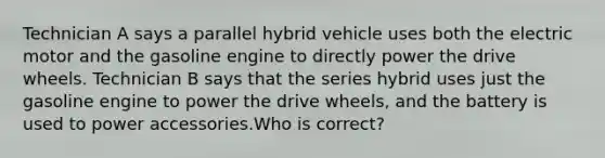 Technician A says a parallel hybrid vehicle uses both the electric motor and the gasoline engine to directly power the drive wheels. Technician B says that the series hybrid uses just the gasoline engine to power the drive wheels, and the battery is used to power accessories.Who is correct?