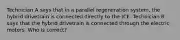 Technician A says that in a parallel regeneration system, the hybrid drivetrain is connected directly to the ICE. Technician B says that the hybrid drivetrain is connected through the electric motors. Who is correct?