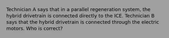 Technician A says that in a parallel regeneration system, the hybrid drivetrain is connected directly to the ICE. Technician B says that the hybrid drivetrain is connected through the electric motors. Who is correct?