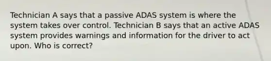 Technician A says that a passive ADAS system is where the system takes over control. Technician B says that an active ADAS system provides warnings and information for the driver to act upon. Who is correct?