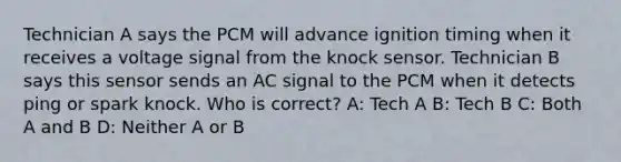 Technician A says the PCM will advance ignition timing when it receives a voltage signal from the knock sensor. Technician B says this sensor sends an AC signal to the PCM when it detects ping or spark knock. Who is correct? A: Tech A B: Tech B C: Both A and B D: Neither A or B