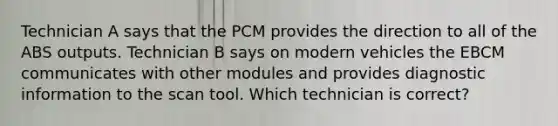 Technician A says that the PCM provides the direction to all of the ABS outputs. Technician B says on modern vehicles the EBCM communicates with other modules and provides diagnostic information to the scan tool. Which technician is correct?