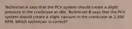 Technician A says that the PCV system should create a slight pressure in the crankcase at idle. Technician B says that the PCV system should create a slight vacuum in the crankcase at 2,500 RPM. Which technician is correct?