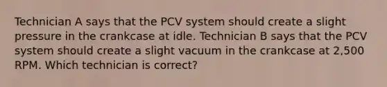 Technician A says that the PCV system should create a slight pressure in the crankcase at idle. Technician B says that the PCV system should create a slight vacuum in the crankcase at 2,500 RPM. Which technician is correct?