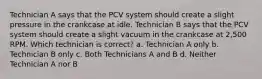 Technician A says that the PCV system should create a slight pressure in the crankcase at idle. Technician B says that the PCV system should create a slight vacuum in the crankcase at 2,500 RPM. Which technician is correct? a. Technician A only b. Technician B only c. Both Technicians A and B d. Neither Technician A nor B