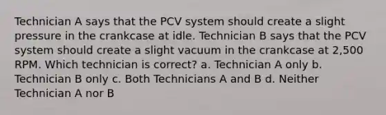 Technician A says that the PCV system should create a slight pressure in the crankcase at idle. Technician B says that the PCV system should create a slight vacuum in the crankcase at 2,500 RPM. Which technician is correct? a. Technician A only b. Technician B only c. Both Technicians A and B d. Neither Technician A nor B