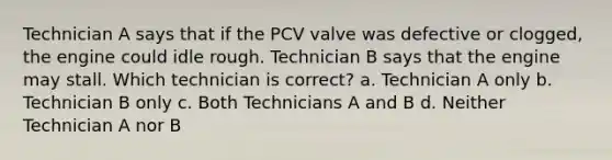 Technician A says that if the PCV valve was defective or clogged, the engine could idle rough. Technician B says that the engine may stall. Which technician is correct? a. Technician A only b. Technician B only c. Both Technicians A and B d. Neither Technician A nor B