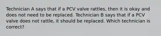 Technician A says that if a PCV valve rattles, then it is okay and does not need to be replaced. Technician B says that if a PCV valve does not rattle, it should be replaced. Which technician is correct?