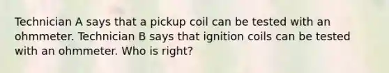 Technician A says that a pickup coil can be tested with an ohmmeter. Technician B says that ignition coils can be tested with an ohmmeter. Who is right?