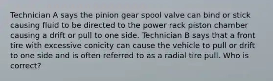 Technician A says the pinion gear spool valve can bind or stick causing fluid to be directed to the power rack piston chamber causing a drift or pull to one side. Technician B says that a front tire with excessive conicity can cause the vehicle to pull or drift to one side and is often referred to as a radial tire pull. Who is correct?