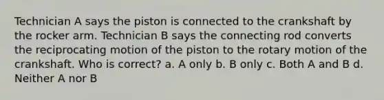 Technician A says the piston is connected to the crankshaft by the rocker arm. Technician B says the connecting rod converts the reciprocating motion of the piston to the rotary motion of the crankshaft. Who is correct? a. A only b. B only c. Both A and B d. Neither A nor B