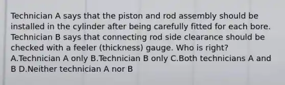 Technician A says that the piston and rod assembly should be installed in the cylinder after being carefully fitted for each bore. Technician B says that connecting rod side clearance should be checked with a feeler (thickness) gauge. Who is right? A.Technician A only B.Technician B only C.Both technicians A and B D.Neither technician A nor B