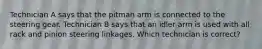 Technician A says that the pitman arm is connected to the steering gear. Technician B says that an idler arm is used with all rack and pinion steering linkages. Which technician is correct?