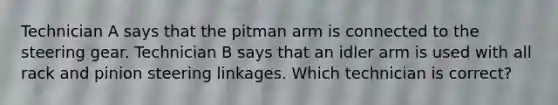 Technician A says that the pitman arm is connected to the steering gear. Technician B says that an idler arm is used with all rack and pinion steering linkages. Which technician is correct?