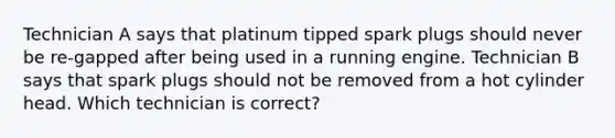 Technician A says that platinum tipped spark plugs should never be re-gapped after being used in a running engine. Technician B says that spark plugs should not be removed from a hot cylinder head. Which technician is correct?