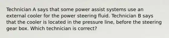 Technician A says that some power assist systems use an external cooler for the power steering fluid. Technician B says that the cooler is located in the pressure line, before the steering gear box. Which technician is correct?