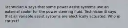 Technician A says that some power assist systems use an external cooler for the power steering fluid. Technician B says that all variable assist systems are electrically actuated. Who is correct?