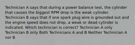 Technician A says that during a power balance test, the cylinder that causes the biggest RPM drop is the weak cylinder. Technician B says that if one spark plug wire is grounded out and the engine speed does not drop, a weak or dead cylinder is indicated. Which technician is correct? Technician A only Technician B only Both Technicians A and B Neither Technician A nor B