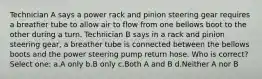 Technician A says a power rack and pinion steering gear requires a breather tube to allow air to flow from one bellows boot to the other during a turn. Technician B says in a rack and pinion steering gear, a breather tube is connected between the bellows boots and the power steering pump return hose. Who is correct? Select one: a.A only b.B only c.Both A and B d.Neither A nor B