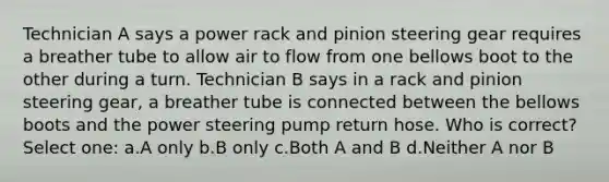 Technician A says a power rack and pinion steering gear requires a breather tube to allow air to flow from one bellows boot to the other during a turn. Technician B says in a rack and pinion steering gear, a breather tube is connected between the bellows boots and the power steering pump return hose. Who is correct? Select one: a.A only b.B only c.Both A and B d.Neither A nor B