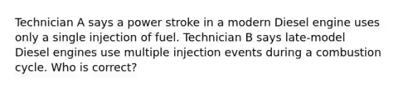 Technician A says a power stroke in a modern Diesel engine uses only a single injection of fuel. Technician B says late-model Diesel engines use multiple injection events during a combustion cycle. Who is correct?