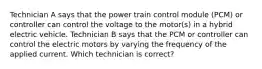 Technician A says that the power train control module (PCM) or controller can control the voltage to the motor(s) in a hybrid electric vehicle. Technician B says that the PCM or controller can control the electric motors by varying the frequency of the applied current. Which technician is correct?