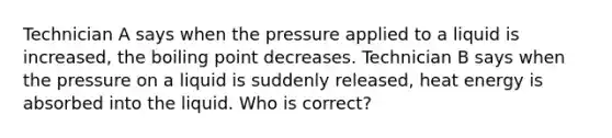 Technician A says when the pressure applied to a liquid is increased, the boiling point decreases. Technician B says when the pressure on a liquid is suddenly released, heat energy is absorbed into the liquid. Who is correct?