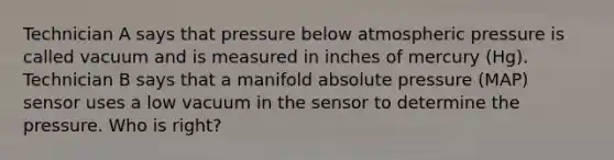 Technician A says that pressure below atmospheric pressure is called vacuum and is measured in inches of mercury (Hg). Technician B says that a manifold absolute pressure (MAP) sensor uses a low vacuum in the sensor to determine the pressure. Who is right?