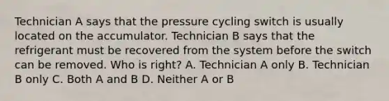 Technician A says that the pressure cycling switch is usually located on the accumulator. Technician B says that the refrigerant must be recovered from the system before the switch can be removed. Who is right? A. Technician A only B. Technician B only C. Both A and B D. Neither A or B