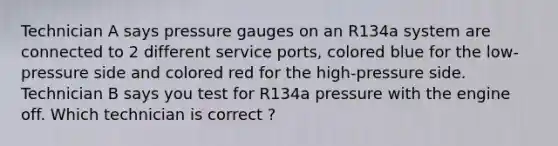 Technician A says pressure gauges on an R134a system are connected to 2 different service ports, colored blue for the low-pressure side and colored red for the high-pressure side. Technician B says you test for R134a pressure with the engine off. Which technician is correct ?