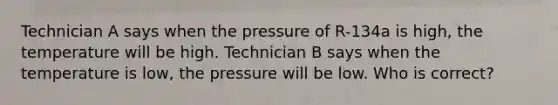 Technician A says when the pressure of R-134a is high, the temperature will be high. Technician B says when the temperature is low, the pressure will be low. Who is correct?