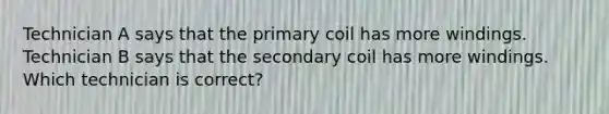 Technician A says that the primary coil has more windings. Technician B says that the secondary coil has more windings. Which technician is correct?