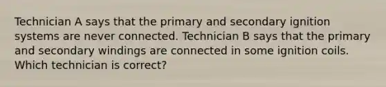 Technician A says that the primary and secondary ignition systems are never connected. Technician B says that the primary and secondary windings are connected in some ignition coils. Which technician is correct?