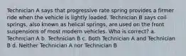 Technician A says that progressive rate spring provides a firmer ride when the vehicle is lightly loaded. Technician B says coil springs, also known as helical springs, are used on the front suspensions of most modern vehicles. Who is correct? a. Technician A b. Technician B c. Both Technician A and Technician B d. Neither Technician A nor Technician B