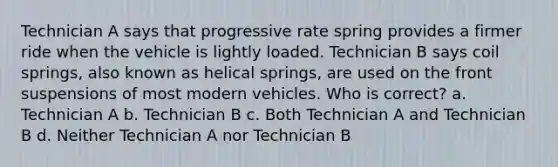 Technician A says that progressive rate spring provides a firmer ride when the vehicle is lightly loaded. Technician B says coil springs, also known as helical springs, are used on the front suspensions of most modern vehicles. Who is correct? a. Technician A b. Technician B c. Both Technician A and Technician B d. Neither Technician A nor Technician B