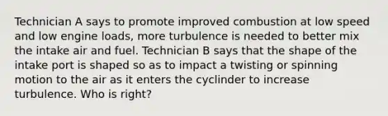 Technician A says to promote improved combustion at low speed and low engine loads, more turbulence is needed to better mix the intake air and fuel. Technician B says that the shape of the intake port is shaped so as to impact a twisting or spinning motion to the air as it enters the cyclinder to increase turbulence. Who is right?