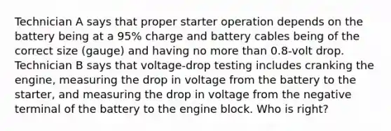 Technician A says that proper starter operation depends on the battery being at a 95% charge and battery cables being of the correct size (gauge) and having no more than 0.8-volt drop. Technician B says that voltage-drop testing includes cranking the engine, measuring the drop in voltage from the battery to the starter, and measuring the drop in voltage from the negative terminal of the battery to the engine block. Who is right?