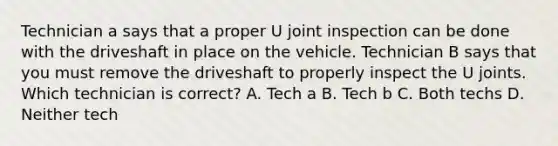 Technician a says that a proper U joint inspection can be done with the driveshaft in place on the vehicle. Technician B says that you must remove the driveshaft to properly inspect the U joints. Which technician is correct? A. Tech a B. Tech b C. Both techs D. Neither tech