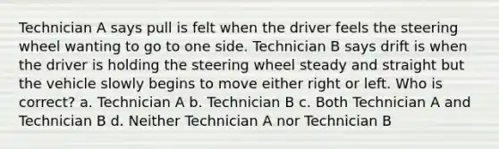 Technician A says pull is felt when the driver feels the steering wheel wanting to go to one side. Technician B says drift is when the driver is holding the steering wheel steady and straight but the vehicle slowly begins to move either right or left. Who is correct? a. Technician A b. Technician B c. Both Technician A and Technician B d. Neither Technician A nor Technician B