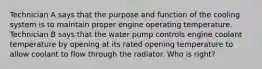 Technician A says that the purpose and function of the cooling system is to maintain proper engine operating temperature. Technician B says that the water pump controls engine coolant temperature by opening at its rated opening temperature to allow coolant to flow through the radiator. Who is​ right?