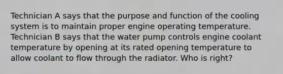 Technician A says that the purpose and function of the cooling system is to maintain proper engine operating temperature. Technician B says that the water pump controls engine coolant temperature by opening at its rated opening temperature to allow coolant to flow through the radiator. Who is​ right?