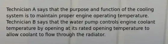 Technician A says that the purpose and function of the cooling system is to maintain proper engine operating temperature. Technician B says that the water pump controls engine coolant temperature by opening at its rated opening temperature to allow coolant to flow through the radiator.