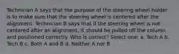 Technician A says that the purpose of the steering wheel holder is to make sure that the steering wheel is centered after the alignment. Technician B says that if the steering wheel is not centered after an alignment, it should be pulled off the column and positioned correctly. Who is correct? Select one: a. Tech A b. Tech B c. Both A and B d. Neither A nor B