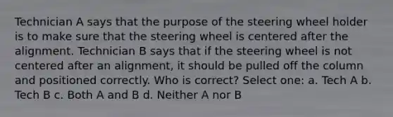 Technician A says that the purpose of the steering wheel holder is to make sure that the steering wheel is centered after the alignment. Technician B says that if the steering wheel is not centered after an alignment, it should be pulled off the column and positioned correctly. Who is correct? Select one: a. Tech A b. Tech B c. Both A and B d. Neither A nor B