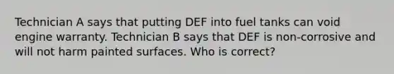 Technician A says that putting DEF into fuel tanks can void engine warranty. Technician B says that DEF is non-corrosive and will not harm painted surfaces. Who is correct?