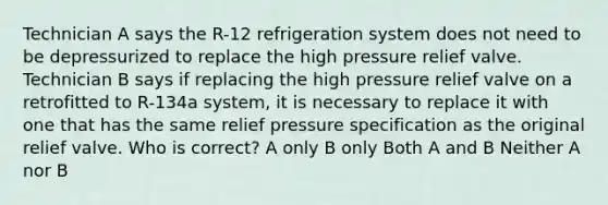 Technician A says the R-12 refrigeration system does not need to be depressurized to replace the high pressure relief valve. Technician B says if replacing the high pressure relief valve on a retrofitted to R-134a system, it is necessary to replace it with one that has the same relief pressure specification as the original relief valve. Who is correct? A only B only Both A and B Neither A nor B