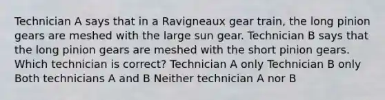 Technician A says that in a Ravigneaux gear train, the long pinion gears are meshed with the large sun gear. Technician B says that the long pinion gears are meshed with the short pinion gears. Which technician is correct? Technician A only Technician B only Both technicians A and B Neither technician A nor B