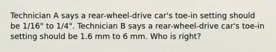 Technician A says a rear-wheel-drive car's toe-in setting should be 1/16" to 1/4". Technician B says a rear-wheel-drive car's toe-in setting should be 1.6 mm to 6 mm. Who is right?